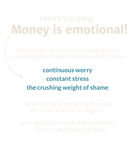 Here's the thing: Money is emotional! Finance gurus don't acknowledge the psychological aspect of money confusion. - Continuous worry - constant stress - the crushing weigh of shame So let’s stop pretending that our finances are purely logical. Let’s get to the root of the problem, so you can finally feel free!